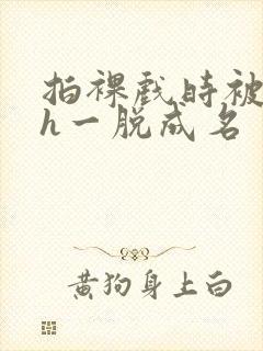 拍裸戏时被c了h一脱成名