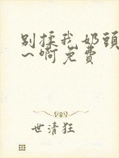 别揉我奶头～嗯～啊免费