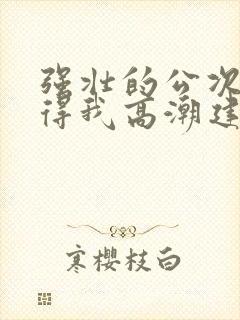 强壮的公次次弄得我高潮建国