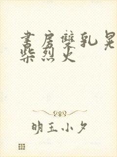 书房双乳晃动干柴烈火