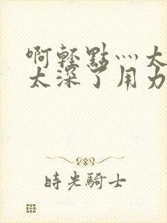 啊轻点灬太粗嗯太深了用力电影