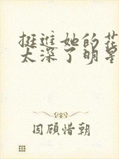 挺进她的花苞啊太深了明星小说