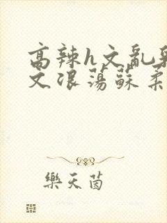 高辣h文乱乳h文浪荡苏柔