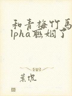 和青梅竹马的alpha联姻了