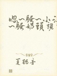 嗯~骚~小淫妇~骚奶头视频h