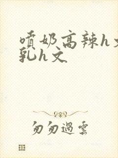 喷奶高辣h文乱乳h文封面