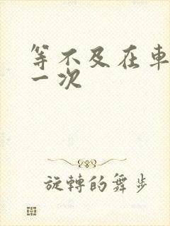 等不及在车里做一次