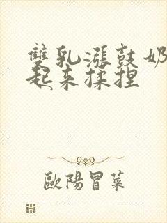 双乳涨鼓奶头翘起来揉捏