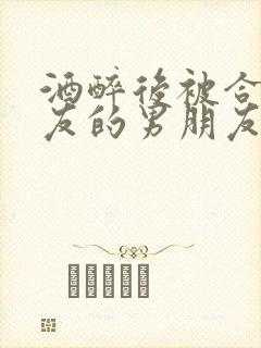 酒醉后被合租室友的男朋友睡了