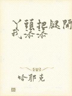 丫头把腿开大让我添添