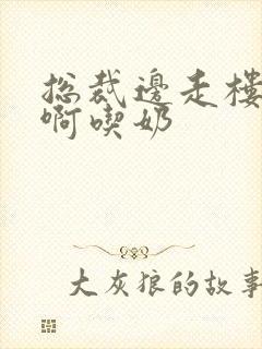 总裁边走楼梯嗯啊吃奶