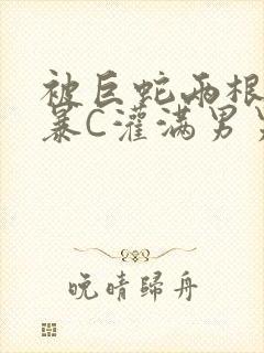 被巨蛇两根强制暴C灌满男男漫画