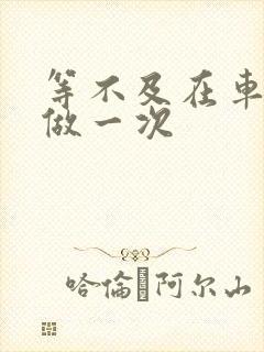 等不及在车里先做一次