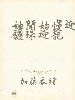 她开始慢迎迎合骊珠迎龙