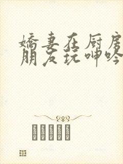 娇妻在厨房里被朋友玩呻吟