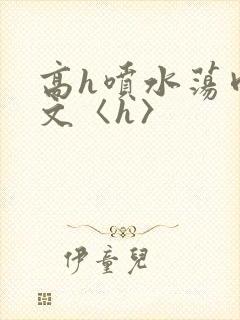 高h喷水荡肉欲文〈h〉