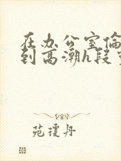 在办公室伦流澡到高潮h段灵兮