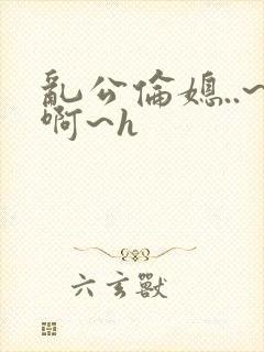 乱公伦媳..~啊~h