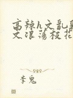 高辣h文乱乳h文浪荡校花小说