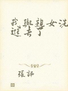 我与亲女洗澡时进去了