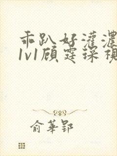 乖趴好灌浓精h1v1顾霆琛视频