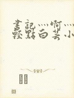 书记灬啊灬啊灬轻点白芸小说