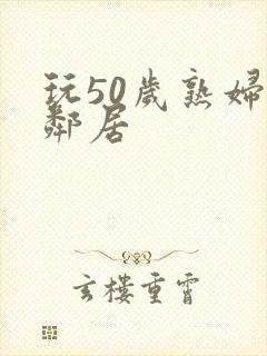 玩50岁熟妇女邻居