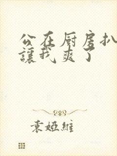 公在厨房扒开腿让我爽了