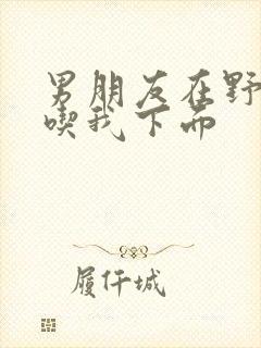 男朋友在野外猛吃我下面