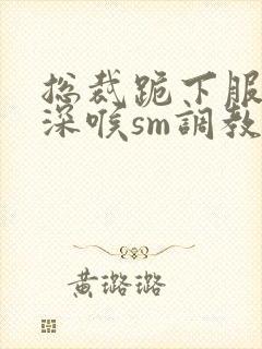 总裁跪下服侍含深喉sm调教小说