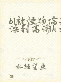 bl被怪物伦流澡到高潮h文