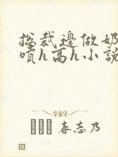 总裁边做奶水边喷h高h小说