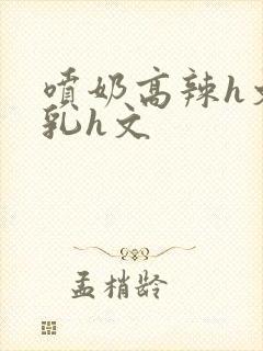 喷奶高辣h文乱乳h文