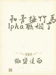 和青梅竹马的alpha联姻了