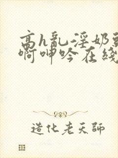 高h乱淫奶头嗯啊呻吟在线观看