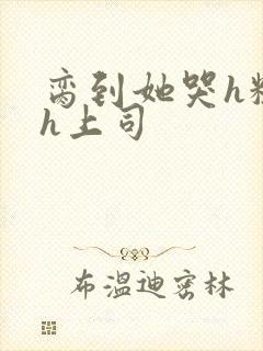 脔到她哭h粗话h上司