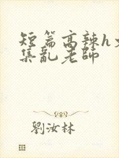 短篇高辣h文合集乱老师