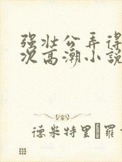 强壮公弄得我次次高潮小说