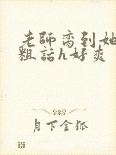 老师脔到她哭h粗话h好爽