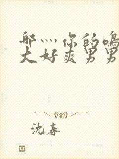 哪灬你的鸣巴好大好爽男男