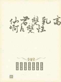 仙君双乳高耸嗯啊h双性