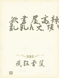 欲书屋高辣h文乱乳h文视频