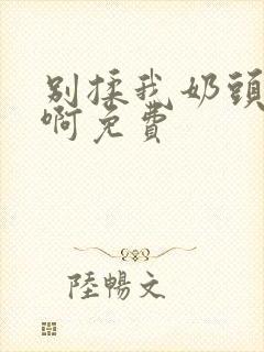 别揉我奶头嗯…啊免费