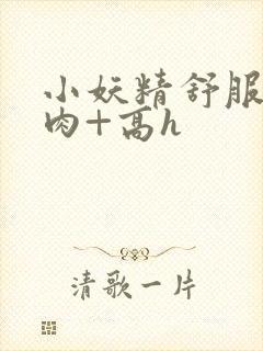 小妖精舒服吗+肉+高h