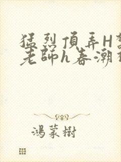 猛烈顶弄H禁欲老师h春潮视频