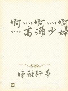 啊灬啊灬啊灬快灬高潮少妇小说