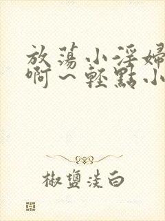 放荡小淫妇h嗯啊～轻点小说