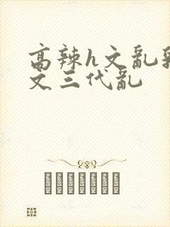 高辣h文乱乳h文三代乱