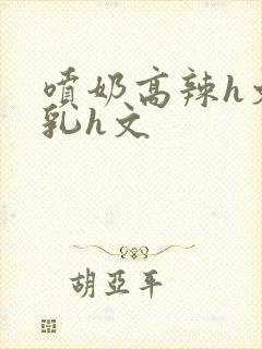 喷奶高辣h文乱乳h文