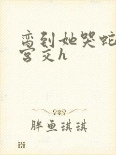 脔到她哭蛇双根宫交h